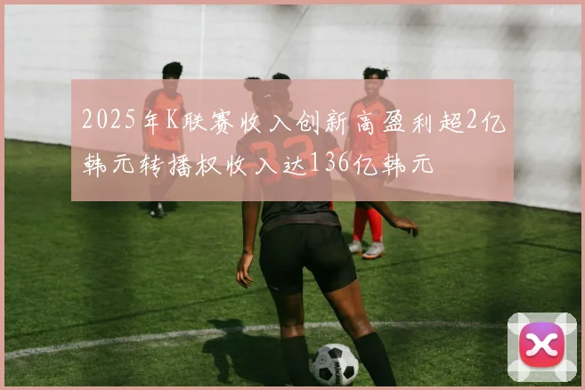 2025年K联赛收入创新高盈利超2亿韩元转播权收入达136亿韩元