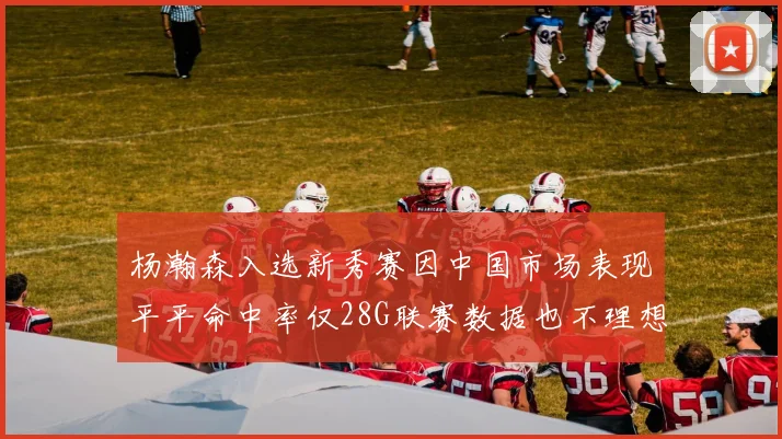 杨瀚森入选新秀赛因中国市场表现平平命中率仅28G联赛数据也不理想