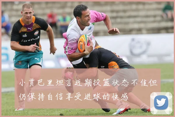 小贾巴里坦言近期投篮状态不佳但仍保持自信享受进球的快感