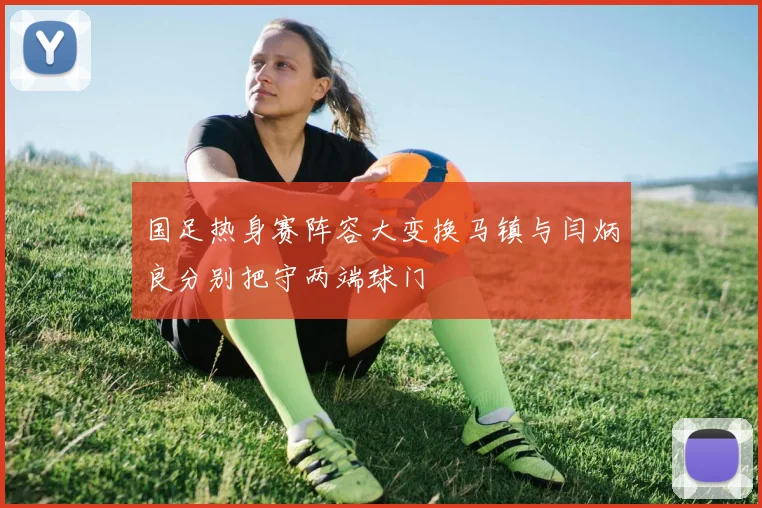 国足热身赛阵容大变换马镇与闫炳良分别把守两端球门