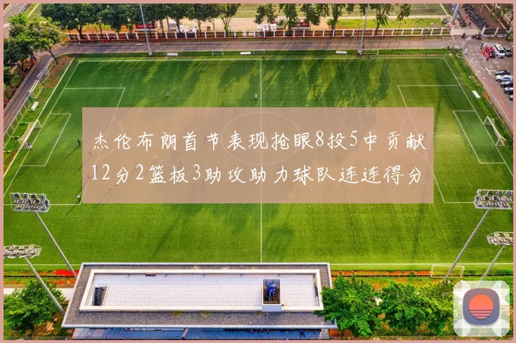 杰伦布朗首节表现抢眼8投5中贡献12分2篮板3助攻助力球队连连得分