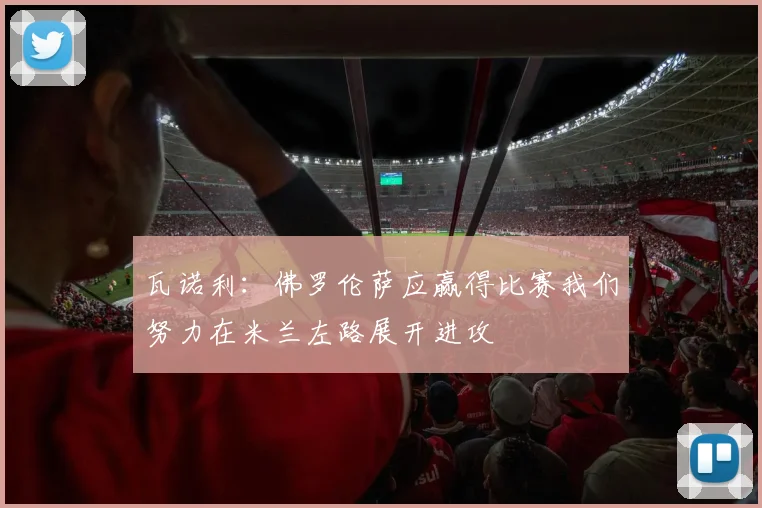 瓦诺利：佛罗伦萨应赢得比赛我们努力在米兰左路展开进攻