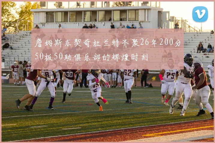 詹姆斯东契奇杜兰特齐聚26年200分50板50助俱乐部的辉煌时刻